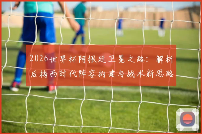 2026世界杯阿根廷卫冕之路:解析后梅西时代阵容构建与战术新思路