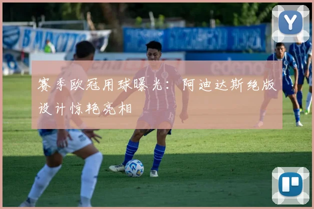 赛季欧冠用球曝光：阿迪达斯绝版设计惊艳亮相