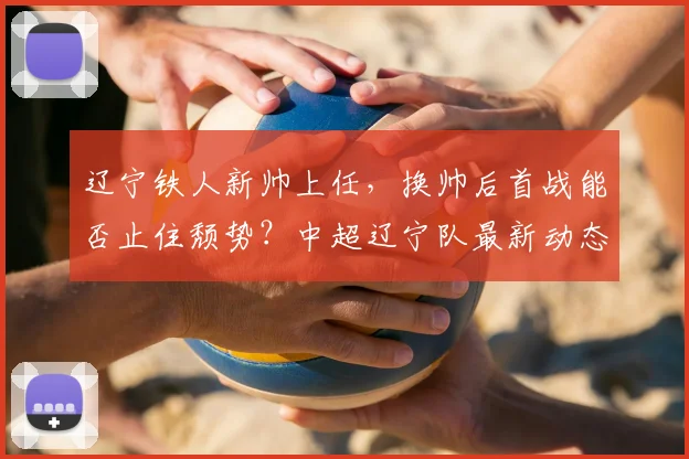 辽宁铁人新帅上任,换帅后首战能否止住颓势?中超辽宁队最新动态解析