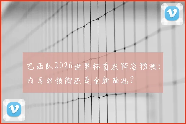 巴西队2026世界杯首发阵容预测:内马尔领衔还是全新面孔?