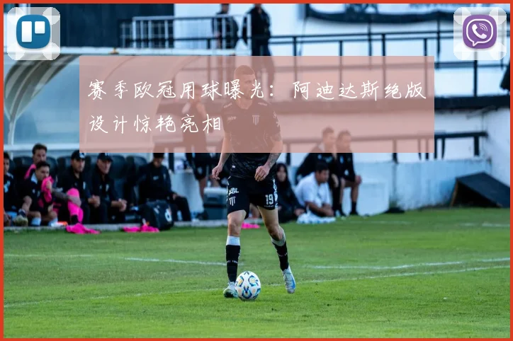 赛季欧冠用球曝光：阿迪达斯绝版设计惊艳亮相