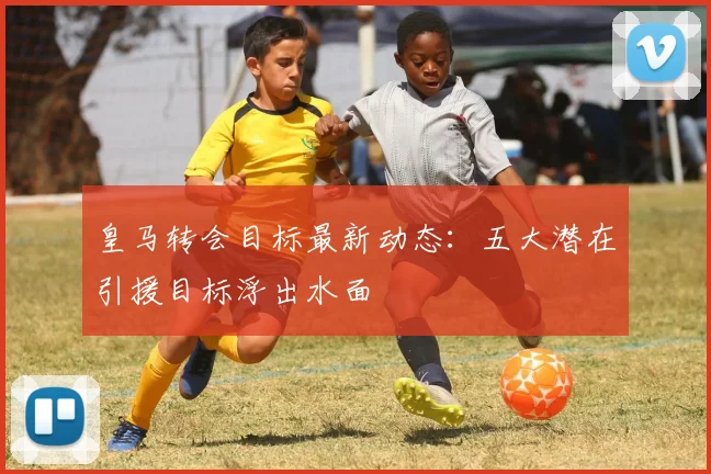 皇马转会目标最新动态：五大潜在引援目标浮出水面