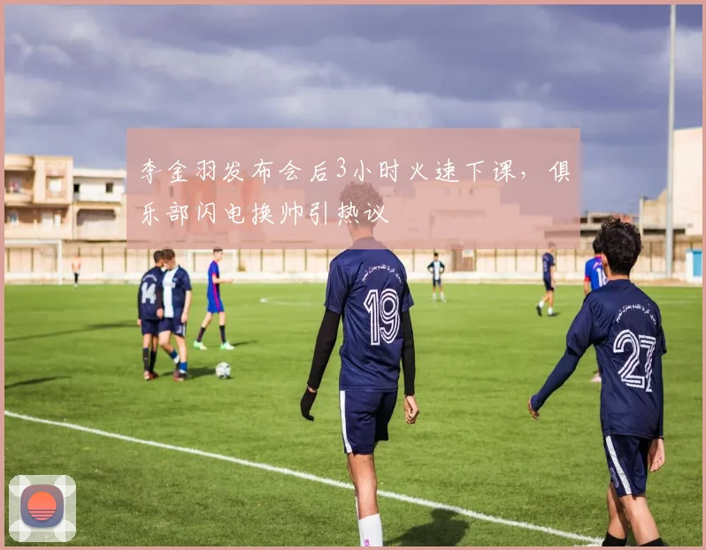 李金羽发布会后3小时火速下课,俱乐部闪电换帅引热议