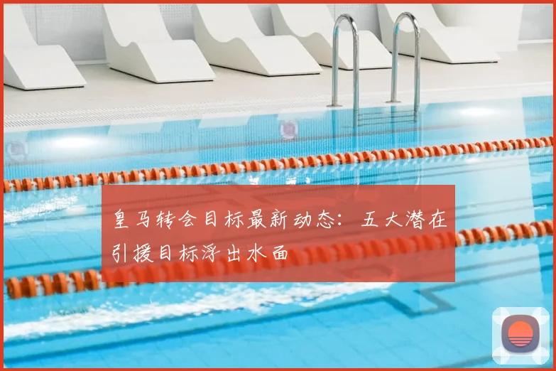 皇马转会目标最新动态：五大潜在引援目标浮出水面