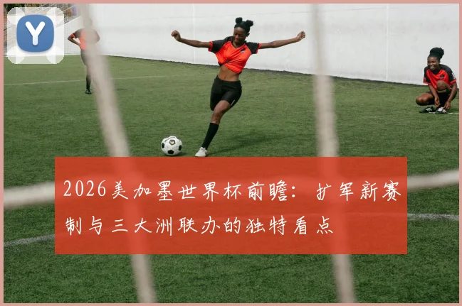2026美加墨世界杯前瞻：扩军新赛制与三大洲联办的独特看点