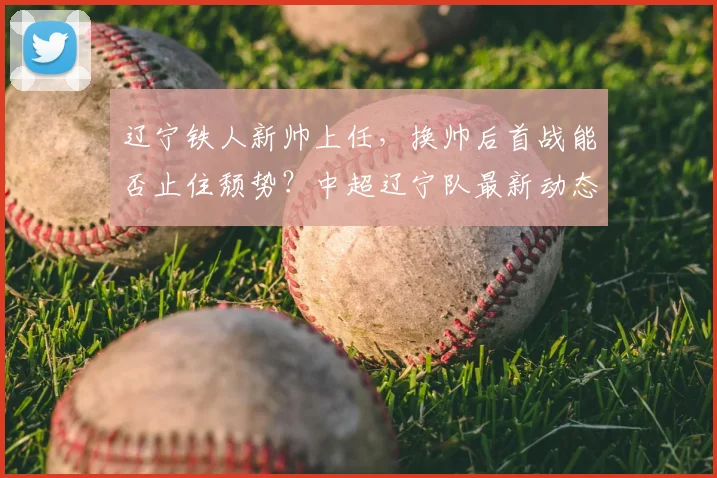 辽宁铁人新帅上任，换帅后首战能否止住颓势？中超辽宁队最新动态解析